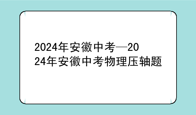 2024年安徽中考—2024年安徽中考物理压轴题