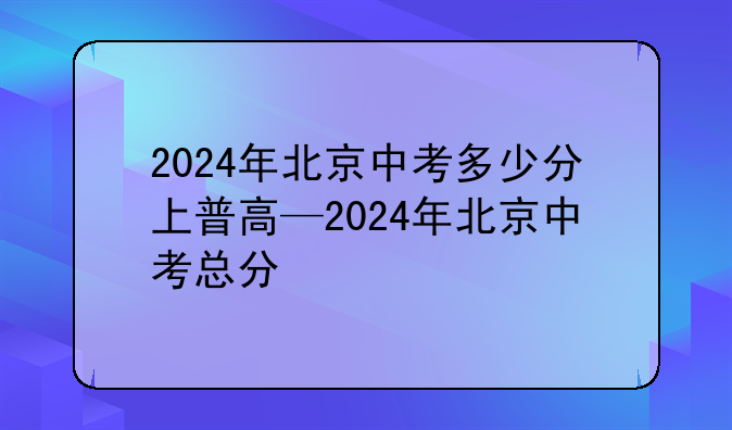 2024年北京中考多少分上普高—2024年北京中考总分