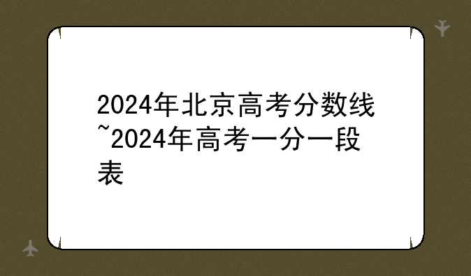 2024年北京高考分数线~2024年高考一分一段表