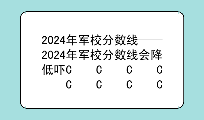 2024年军校分数线——2024年军校分数线会降低吗山东