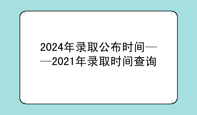2024年录取公布时间——2021年录取时间查询