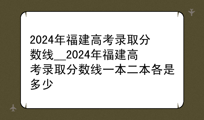 2024年福建高考录取分数线__2024年福建高考录取分数线一本二本各是多少