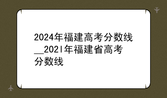 2024年福建高考分数线__202l年福建省高考分数线