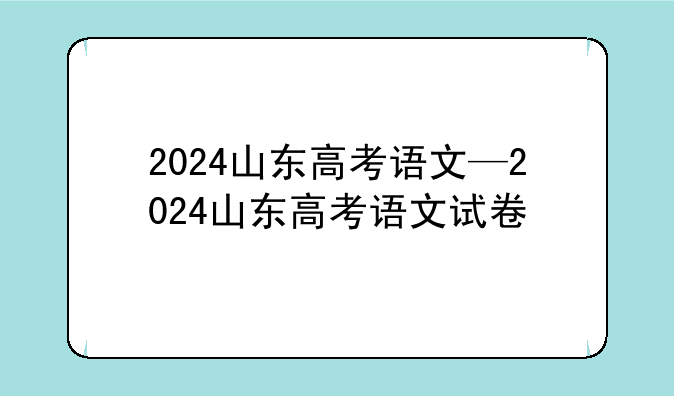 2024山东高考语文—2024山东高考语文试卷