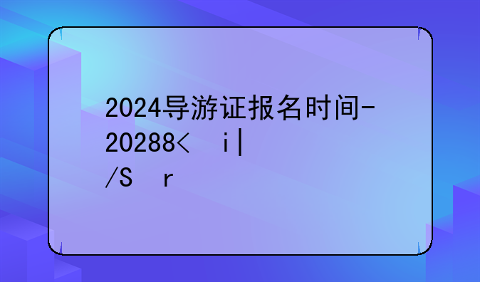 2024导游证报名时间-2021年导游证报名截止