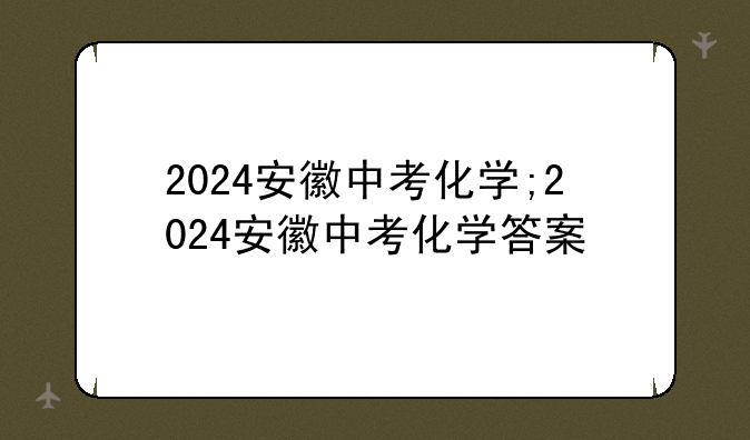 2024安徽中考化学;2024安徽中考化学答案