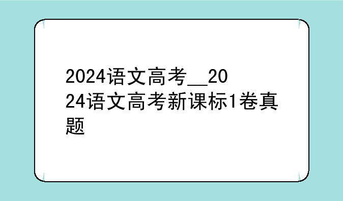 2024语文高考__2024语文高考新课标1卷真题