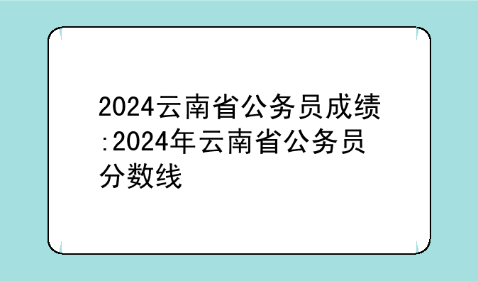 2024云南省公务员成绩:2024年云南省公务员分数线