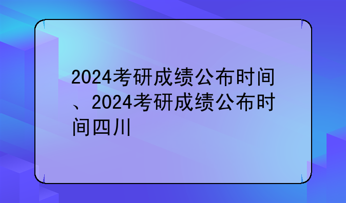 2024考研成绩公布时间、2024考研成绩公布时间四川