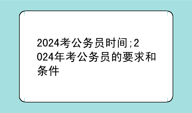 2024考公务员时间;2024年考公务员的要求和条件