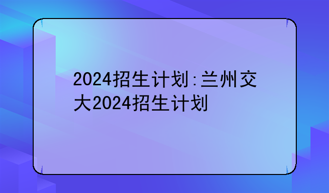 2024招生计划:兰州交大2024招生计划