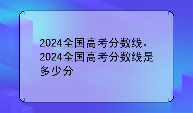2024全国高考分数线，2024全国高考分数线是多少分