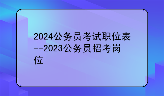 2024公务员考试职位表--2023公务员招考岗位