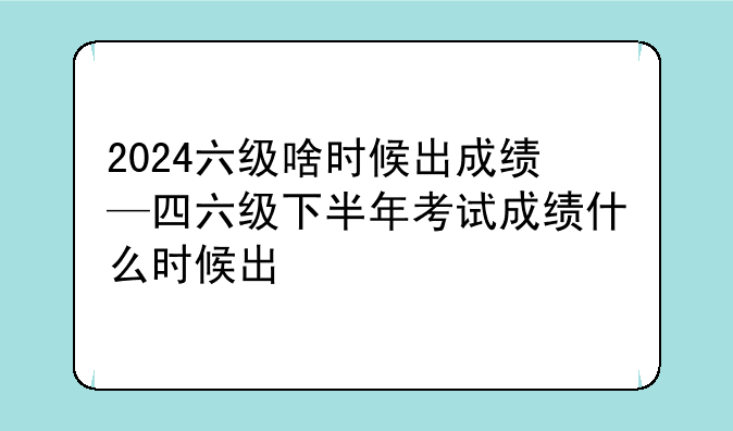 2024六级啥时候出成绩—四六级下半年考试成绩什么时候出