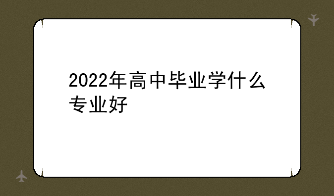 2022年高中毕业学什么专业好