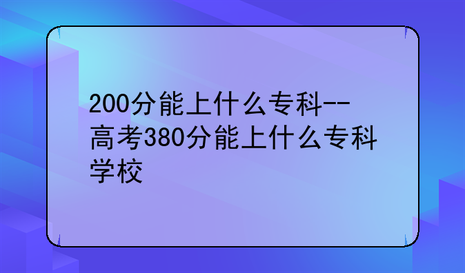 200分能上什么专科--高考380分能上什么专科学校