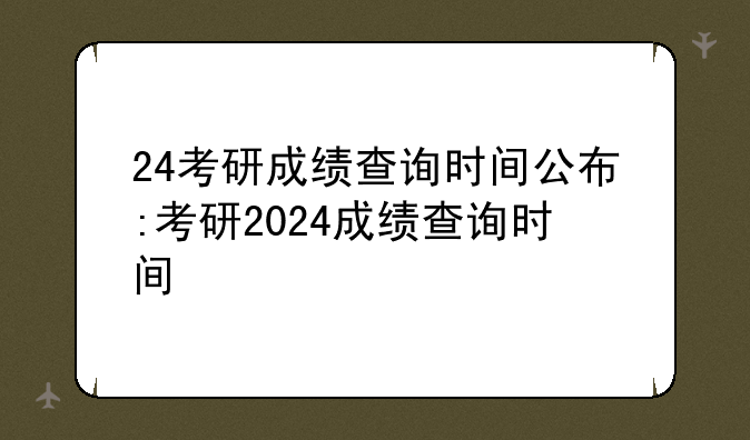 24考研成绩查询时间公布:考研2024成绩查询时间