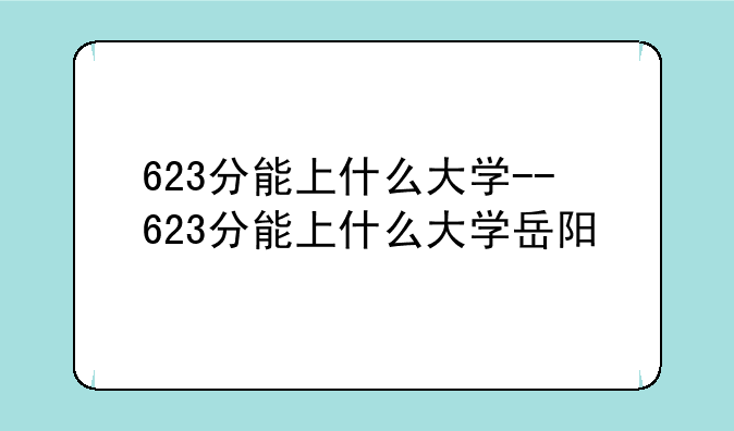 623分能上什么大学--623分能上什么大学岳阳