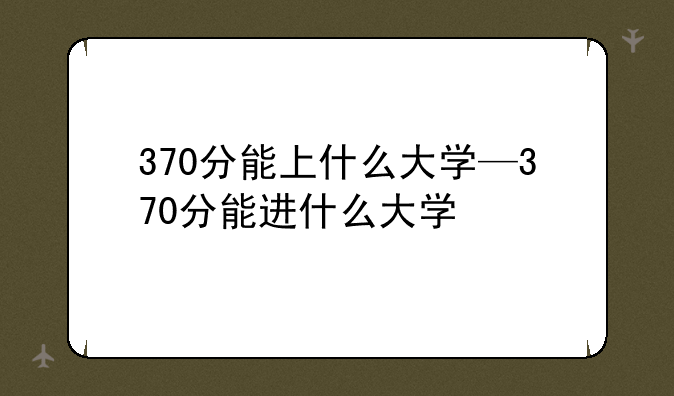 370分能上什么大学—370分能进什么大学