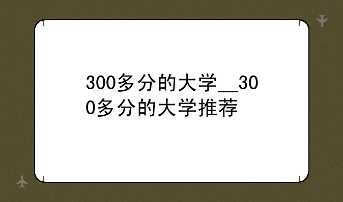 300多分的大学__300多分的大学推荐