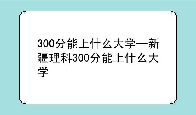 300分能上什么大学—新疆理科300分能上什么大学