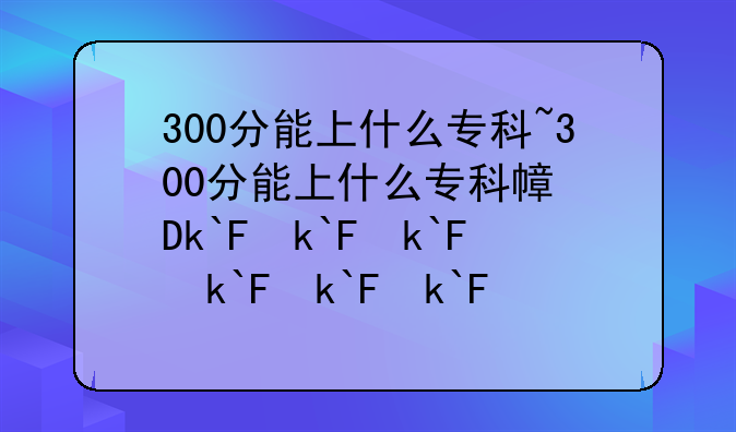 300分能上什么专科~300分能上什么专科广西