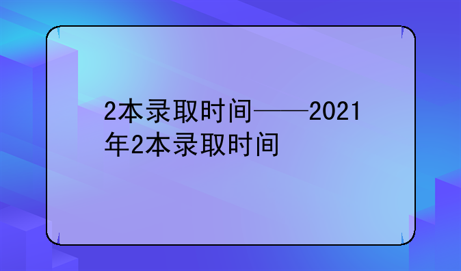 2本录取时间——2021年2本录取时间