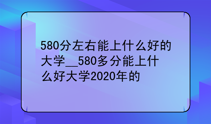 580分左右能上什么好的大学__580多分能上什么好大学2020年的