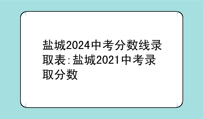 盐城2024中考分数线录取表:盐城2021中考录取分数
