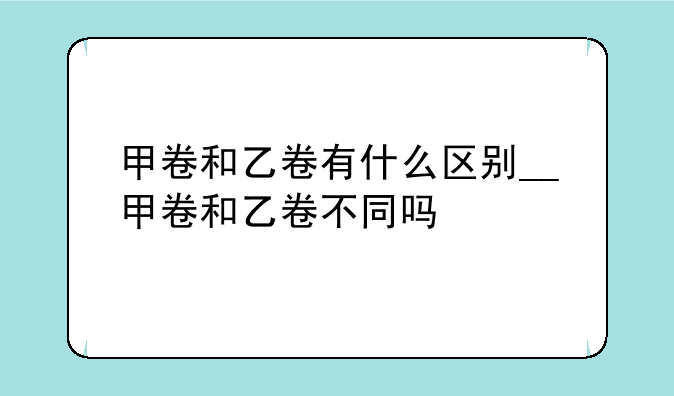 甲卷和乙卷有什么区别__甲卷和乙卷不同吗