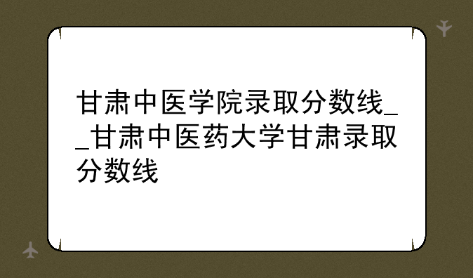 甘肃中医学院录取分数线__甘肃中医药大学甘肃录取分数线