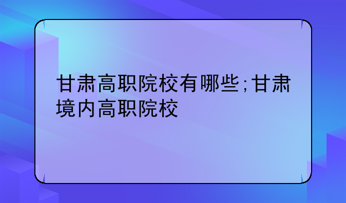 甘肃高职院校有哪些;甘肃境内高职院校
