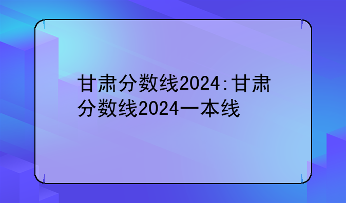 甘肃分数线2024:甘肃分数线2024一本线