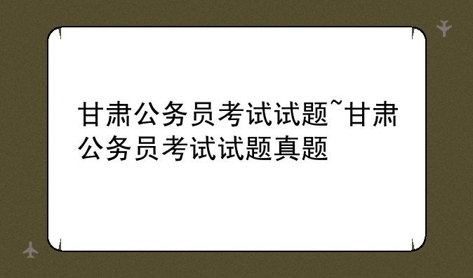 甘肃公务员考试试题~甘肃公务员考试试题真题