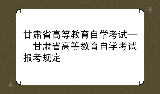 甘肃省高等教育自学考试——甘肃省高等教育自学考试报考规定
