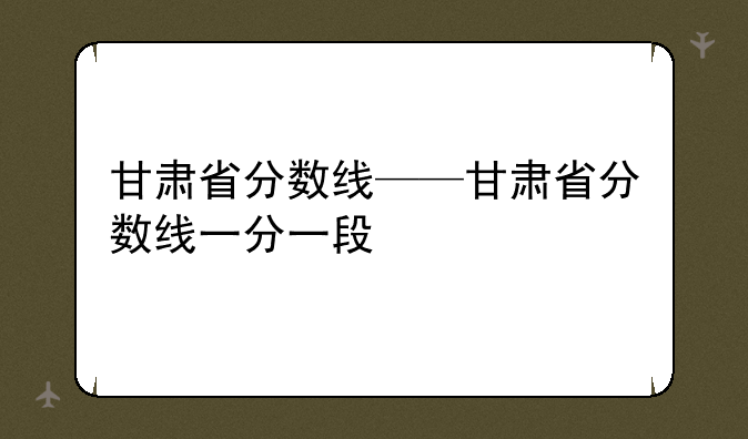 甘肃省分数线——甘肃省分数线一分一段