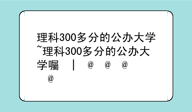 理科300多分的公办大学~理科300多分的公办大学四川