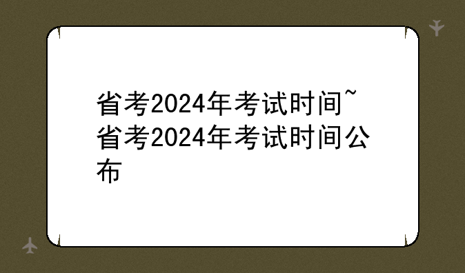 省考2024年考试时间~省考2024年考试时间公布