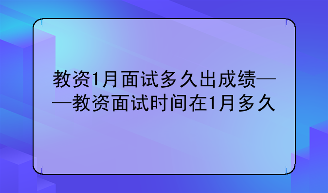 教资1月面试多久出成绩——教资面试时间在1月多久