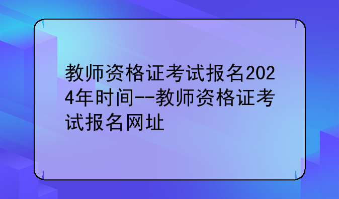 教师资格证考试报名2024年时间--教师资格证考试报名网址