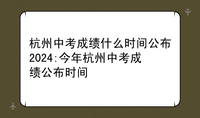杭州中考成绩什么时间公布2024:今年杭州中考成绩公布时间