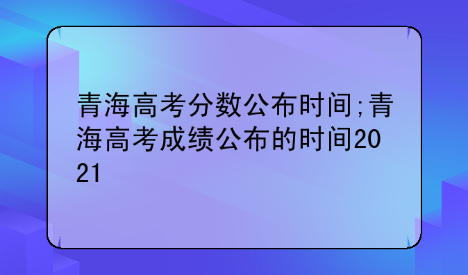 青海高考分数公布时间;青海高考成绩公布的时间2021