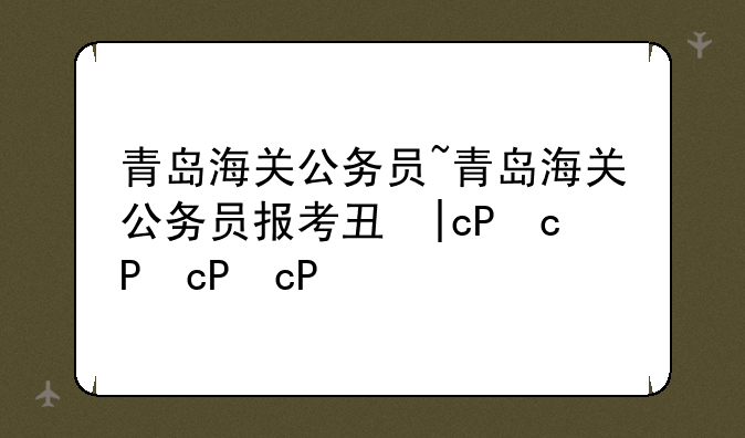 青岛海关公务员~青岛海关公务员报考专业