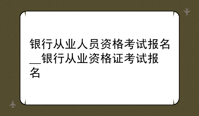 银行从业人员资格考试报名__银行从业资格证考试报名