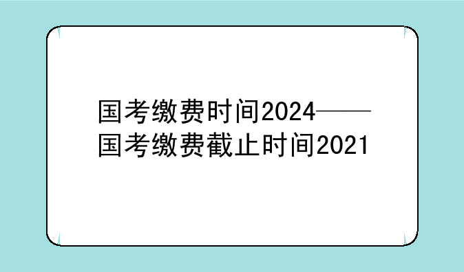 国考缴费时间2024——国考缴费截止时间2021