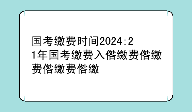 国考缴费时间2024:21年国考缴费入口
