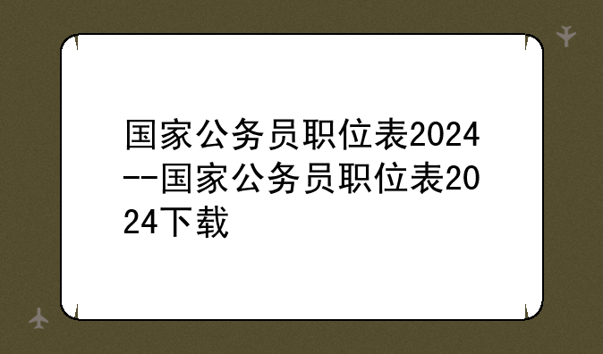 国家公务员职位表2024--国家公务员职位表2024下载