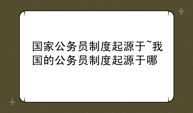 国家公务员制度起源于~我国的公务员制度起源于哪