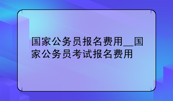 国家公务员报名费用__国家公务员考试报名费用