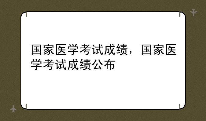 国家医学考试成绩，国家医学考试成绩公布
